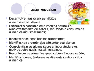 OBJETIVOS GERAIS


   Desenvolver nas crianças hábitos
    alimentares saudáveis;
   Estimular o consumo de alimentos naturais e
    reaproveitamento de sobras, reduzindo o consumo de
    alimentos industrializados;

   Incentivar aos bons hábitos alimentares;
   Identificar as preferências alimentar dos alunos;
   Conscientizar os alunos sobre a importância e os
    motivos pelos quais nos alimentamos;
   Reconhecer os alimentos que faz bem à nossa saúde;
   Identificar cores, textura e os diferentes sabores dos
    alimentos.
 