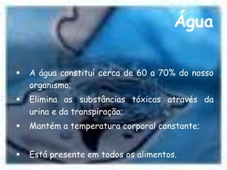 Água 
 A água constituí cerca de 60 a 70% do nosso 
organismo; 
 Elimina as substâncias tóxicas através da 
urina e da transpiração; 
 Mantém a temperatura corporal constante; 
 Está presente em todos os alimentos. 
 