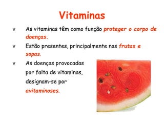 Vitaminas 
v As vitaminas têm como função proteger o corpo de 
doenças. 
v Estão presentes, principalmente nas frutas e 
sopas. 
v As doenças provocadas 
por falta de vitaminas, 
designam-se por 
avitaminoses. 
 