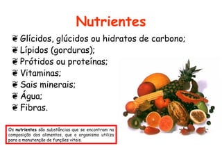 Nutrientes
 ❦ Glícidos, glúcidos ou hidratos de carbono;
 ❦ Lípidos (gorduras);
 ❦ Prótidos ou proteínas;
 ❦ Vitaminas;
 ❦ Sais minerais;
 ❦ Água;
 ❦ Fibras.

Os nutrientes são substâncias que se encontram na
composição dos alimentos, que o organismo utiliza
para a manutenção de funções vitais.
 