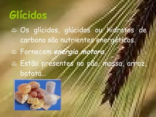 Glícidos
♨ Os glícidos, glúcidos ou hidratos de
  carbono são nutrientes energéticos.
♨ Fornecem energia motora.
♨ Estão presentes no pão, massa, arroz,
  batata…
 
