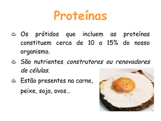 Proteínas
♨ Os prótidos que incluem as proteínas
  constituem cerca de 10 a 15% do nosso
  organismo.
♨ São nutrientes construtores ou renovadores
  de células.
♨ Estão presentes na carne,
   peixe, soja, ovos…
 