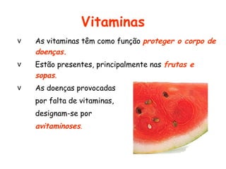 Vitaminas
v   As vitaminas têm como função proteger o corpo de
    doenças.
v   Estão presentes, principalmente nas frutas e
    sopas.
v   As doenças provocadas
    por falta de vitaminas,
    designam-se por
    avitaminoses.
 