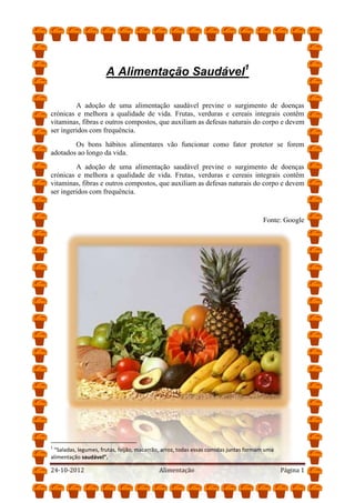 A Alimentação Saudável1
A adoção de uma alimentação saudável previne o surgimento de doenças
crónicas e melhora a qualidade de vida. Frutas, verduras e cereais integrais contêm
vitaminas, fibras e outros compostos, que auxiliam as defesas naturais do corpo e devem
ser ingeridos com frequência.
Os bons hábitos alimentares vão funcionar como fator protetor se forem
adotados ao longo da vida.
A adoção de uma alimentação saudável previne o surgimento de doenças
crónicas e melhora a qualidade de vida. Frutas, verduras e cereais integrais contêm
vitaminas, fibras e outros compostos, que auxiliam as defesas naturais do corpo e devem
ser ingeridos com frequência.
Fonte: Google
1
“Saladas, legumes, frutas, feijão, macarrão, arroz, todas essas comidas juntas formam uma
alimentação saudável”.
24-10-2012 Alimentação Página 1