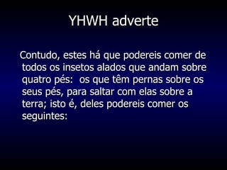 YHWH adverte Contudo, estes há que podereis comer de todos os insetos alados que andam sobre quatro pés:  os que têm pernas sobre os seus pés, para saltar com elas sobre a terra; isto é, deles podereis comer os seguintes:  