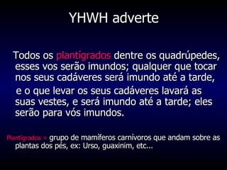 YHWH adverte Todos os  plantígrados  dentre os quadrúpedes, esses vos serão imundos; qualquer que tocar nos seus cadáveres será imundo até a tarde, e o que levar os seus cadáveres lavará as suas vestes, e será imundo até a tarde; eles serão para vós imundos.  Plantígrados =  grupo de mamíferos carnívoros que andam sobre as plantas dos pés, ex: Urso, guaxinim, etc... 