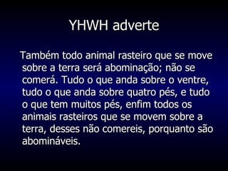 YHWH adverte Também todo animal rasteiro que se move sobre a terra será abominação; não se comerá. Tudo o que anda sobre o ventre, tudo o que anda sobre quatro pés, e tudo o que tem muitos pés, enfim todos os animais rasteiros que se movem sobre a terra, desses não comereis, porquanto são abomináveis.  