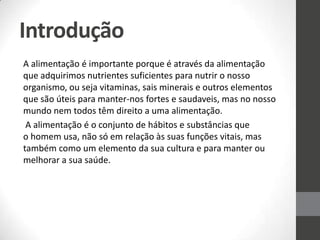 Introdução
A alimentação é importante porque é através da alimentação
que adquirimos nutrientes suficientes para nutrir o nosso
organismo, ou seja vitaminas, sais minerais e outros elementos
que são úteis para manter-nos fortes e saudaveis, mas no nosso
mundo nem todos têm direito a uma alimentação.
A alimentação é o conjunto de hábitos e substâncias que
o homem usa, não só em relação às suas funções vitais, mas
também como um elemento da sua cultura e para manter ou
melhorar a sua saúde.
 