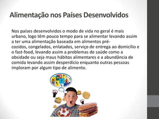 Alimentação nos Países Desenvolvidos
Nos países desenvolvidos o modo de vida no geral é mais
urbano, logo têm pouco tempo para se alimentar levando assim
a ter uma alimentação baseada em alimentos pré-
cozidos, congelados, enlatados, serviço de entrega ao domicílio e
o fast-food, levando assim a problemas de saúde como a
obsidade ou seja maus hábitos alimentares e a abundância de
comida levando assim desperdício enquanto outras pessoas
imploram por algum tipo de alimento.
 