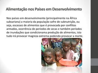 Alimentação nos Países em Desenvolvimento
Nos países em desenvolvimento (principalmente na África
subsariana) a maioria da população sofre de subnutrição, ou
seja, escassez de alimentos que é provocada por conflitos
armados, ocorrência de períodos de secas e também períodos
de inundações que condicionama produção de alimentos, isto
tudo irá provocar magreza extrema podendo provocar a morte.
 