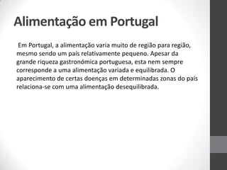 Alimentação em Portugal
Em Portugal, a alimentação varia muito de região para região,
mesmo sendo um país relativamente pequeno. Apesar da
grande riqueza gastronómica portuguesa, esta nem sempre
corresponde a uma alimentação variada e equilibrada. O
aparecimento de certas doenças em determinadas zonas do país
relaciona-se com uma alimentação desequilibrada.
 