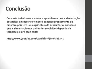 Conclusão
Com este trabalho concluímos e aprendemos que a alimentação
dos países em desenvolvimento depende praticamente da
natureza pois tem uma agricultura de subsistência, enquanto
que a alimentação nos países desenvolvidos depende da
tecnologia e pré cozinhados
http://www.youtube.com/watch?v=RjMoArb53Ns
 