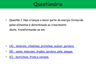 • Questão 1: Nas crianças a maior parte da energia fornecida
pelos alimentos é determinada ao crescimento
desta, transformando-se em:
• (A) - minerais, vitaminas, proteínas, açúcar, gordura.
• (B) - ossos, músculos, órgãos, gordura, pele, sangue.
• (C) - lacticínios, fruta e cereais.
Questionário
 