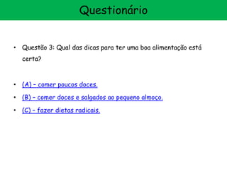 • Questão 3: Qual das dicas para ter uma boa alimentação está
certa?
• (A) – comer poucos doces.
• (B) – comer doces e salgados ao pequeno almoço.
• (C) – fazer dietas radicais.
Questionário
 