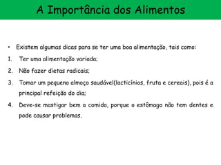 • Existem algumas dicas para se ter uma boa alimentação, tais como:
1. Ter uma alimentação variada;
2. Não fazer dietas radicais;
3. Tomar um pequeno almoço saudável(lacticínios, fruta e cereais), pois é a
principal refeição do dia;
4. Deve-se mastigar bem a comida, porque o estômago não tem dentes e
pode causar problemas.
A Importância dos Alimentos
 