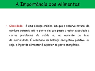 • Obesidade - é uma doença crónica, em que a reserva natural de
gordura aumenta até o ponto em que passa a estar associada a
certos problemas de saúde ou ao aumento da taxa
de mortalidade. É resultado do balanço energético positivo, ou
seja, a ingestão alimentar é superior ao gasto energético.
A Importância dos Alimentos
 