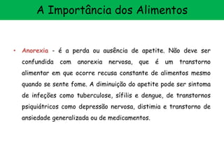 • Anorexia - é a perda ou ausência de apetite. Não deve ser
confundida com anorexia nervosa, que é um transtorno
alimentar em que ocorre recusa constante de alimentos mesmo
quando se sente fome. A diminuição do apetite pode ser sintoma
de infeções como tuberculose, sífilis e dengue, de transtornos
psiquiátricos como depressão nervosa, distimia e transtorno de
ansiedade generalizada ou de medicamentos.
A Importância dos Alimentos
 