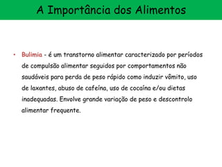 • Bulimia - é um transtorno alimentar caracterizado por períodos
de compulsão alimentar seguidos por comportamentos não
saudáveis para perda de peso rápido como induzir vômito, uso
de laxantes, abuso de cafeína, uso de cocaína e/ou dietas
inadequadas. Envolve grande variação de peso e descontrolo
alimentar frequente.
A Importância dos Alimentos
 