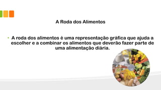 A Roda dos Alimentos
• A roda dos alimentos é uma representação gráfica que ajuda a
escolher e a combinar os alimentos que deverão fazer parte de
uma alimentação diária.
 