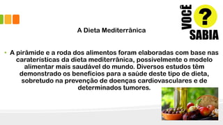 A Dieta Mediterrânica
• A pirâmide e a roda dos alimentos foram elaboradas com base nas
caraterísticas da dieta mediterrânica, possivelmente o modelo
alimentar mais saudável do mundo. Diversos estudos têm
demonstrado os benefícios para a saúde deste tipo de dieta,
sobretudo na prevenção de doenças cardiovasculares e de
determinados tumores.
 