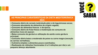 AS PRINCIPAIS CARATERÍSTICAS DA DIETA MEDITERRÂNICA
SÃO:
Consumo diário de cereais (sobretudo pão) e de leguminosas secas;
Consumo abundante de alimentos de origem vegetal;
Consumo de alimentos frescos e da época;
Consumo diário de fruta fresca e moderação do consumo de
alimentos ricos em açúcar;
Baixo consumo de gordura e utilização do azeite como gordura
principal;
Consumo diário baixo a moderado de peixe ou carne magra (exceção
às carnes vermelhas);
Culinária simples e alimentos pouco cozinhados;
Realização de refeições fracionadas (4 a 5 refeições por dia) e um
pequeno almoço abundante.
 