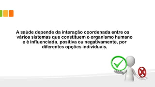 A saúde depende da interação coordenada entre os
vários sistemas que constituem o organismo humano
e é influenciada, positiva ou negativamente, por
diferentes opções individuais.
 