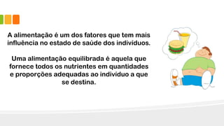 A alimentação é um dos fatores que tem mais
influência no estado de saúde dos indivíduos.
Uma alimentação equilibrada é aquela que
fornece todos os nutrientes em quantidades
e proporções adequadas ao indivíduo a que
se destina.
 