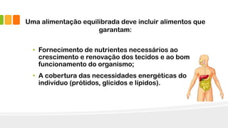 Uma alimentação equilibrada deve incluir alimentos que
garantam:
• Fornecimento de nutrientes necessários ao
crescimento e renovação dos tecidos e ao bom
funcionamento do organismo;
• A cobertura das necessidades energéticas do
indivíduo (prótidos, glícidos e lípidos).
 