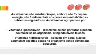 As vitaminas são substância que, embora não forneçam
energia, são fundamentais nos processos metabólicos –
nutrientes reguladores. As vitaminas agrupam-se por:
• Vitaminas lipossolúveis – dissolvem-se nas gorduras e podem
acumular-se no organismo, atingindo níveis tóxicos
• Vitaminas hidrossolúveis – solúveis em água. Não se
acumulam em altas doses no organismo sendo eliminadas
pela urina.
 