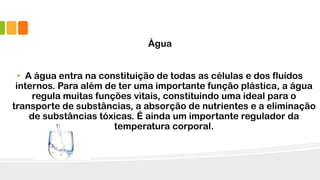 Água
• A água entra na constituição de todas as células e dos fluídos
internos. Para além de ter uma importante função plástica, a água
regula muitas funções vitais, constituindo uma ideal para o
transporte de substâncias, a absorção de nutrientes e a eliminação
de substâncias tóxicas. É ainda um importante regulador da
temperatura corporal.
 