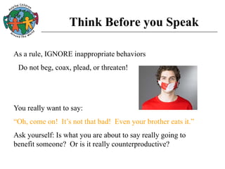 Think Before you Speak
As a rule, IGNORE inappropriate behaviors
Do not beg, coax, plead, or threaten!
You really want to say:
“Oh, come on! It’s not that bad! Even your brother eats it.”
Ask yourself: Is what you are about to say really going to
benefit someone? Or is it really counterproductive?
 