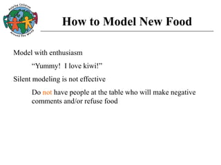 How to Model New Food
Model with enthusiasm
“Yummy! I love kiwi!”
Silent modeling is not effective
Do not have people at the table who will make negative
comments and/or refuse food
 