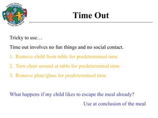 Time Out
Tricky to use…
Time out involves no fun things and no social contact.
1. Remove child from table for predetermined time
2. Turn chair around at table for predetermined time
3. Remove plate/glass for predetermined time
What happens if my child likes to escape the meal already?
Use at conclusion of the meal
 