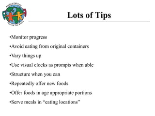 Lots of Tips
•Monitor progress
•Avoid eating from original containers
•Vary things up
•Use visual clocks as prompts when able
•Structure when you can
•Repeatedly offer new foods
•Offer foods in age appropriate portions
•Serve meals in “eating locations”
 