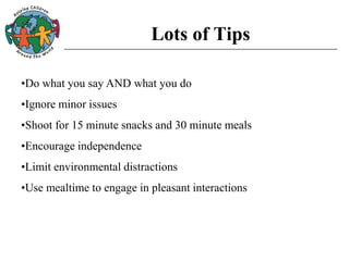 Lots of Tips
•Do what you say AND what you do
•Ignore minor issues
•Shoot for 15 minute snacks and 30 minute meals
•Encourage independence
•Limit environmental distractions
•Use mealtime to engage in pleasant interactions
 