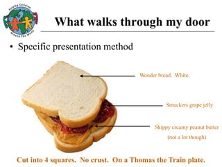 What walks through my door
• Specific presentation method
Wonder bread. White.
Smuckers grape jelly
Skippy creamy peanut butter
(not a lot though)
Cut into 4 squares. No crust. On a Thomas the Train plate.
 