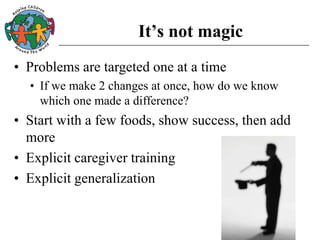 It’s not magic
• Problems are targeted one at a time
• If we make 2 changes at once, how do we know
which one made a difference?
• Start with a few foods, show success, then add
more
• Explicit caregiver training
• Explicit generalization
 