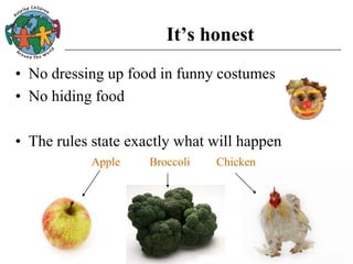 It’s honest
• No dressing up food in funny costumes
• No hiding food
• The rules state exactly what will happen
Apple Broccoli Chicken
 