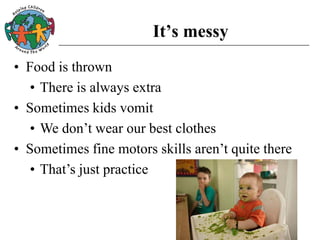 It’s messy
• Food is thrown
• There is always extra
• Sometimes kids vomit
• We don’t wear our best clothes
• Sometimes fine motors skills aren’t quite there
• That’s just practice
 