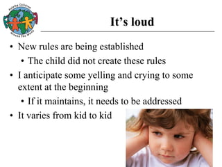 It’s loud
• New rules are being established
• The child did not create these rules
• I anticipate some yelling and crying to some
extent at the beginning
• If it maintains, it needs to be addressed
• It varies from kid to kid
 