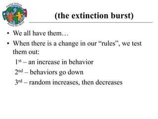 (the extinction burst)
• We all have them…
• When there is a change in our “rules”, we test
them out:
1st – an increase in behavior
2nd – behaviors go down
3rd – random increases, then decreases
 