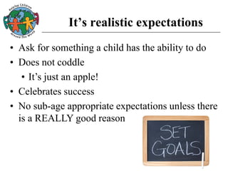 It’s realistic expectations
• Ask for something a child has the ability to do
• Does not coddle
• It’s just an apple!
• Celebrates success
• No sub-age appropriate expectations unless there
is a REALLY good reason
 