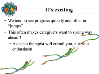It’s exciting
• We tend to see progress quickly and often in
“jumps”
• This often makes caregivers want to spring way
ahead!!!
• A decent therapist will curtail you, not your
enthusiasm
 