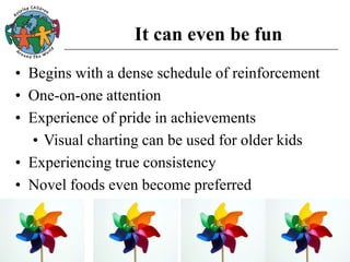It can even be fun
• Begins with a dense schedule of reinforcement
• One-on-one attention
• Experience of pride in achievements
• Visual charting can be used for older kids
• Experiencing true consistency
• Novel foods even become preferred
 