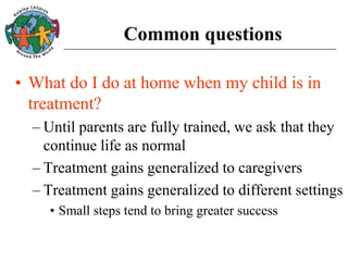 Common questions
• What do I do at home when my child is in
treatment?
– Until parents are fully trained, we ask that they
continue life as normal
– Treatment gains generalized to caregivers
– Treatment gains generalized to different settings
• Small steps tend to bring greater success
 