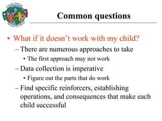 Common questions
• What if it doesn’t work with my child?
– There are numerous approaches to take
• The first approach may not work
– Data collection is imperative
• Figure out the parts that do work
– Find specific reinforcers, establishing
operations, and consequences that make each
child successful
 