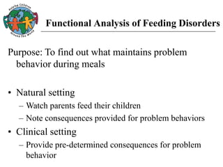 Functional Analysis of Feeding Disorders
Purpose: To find out what maintains problem
behavior during meals
• Natural setting
– Watch parents feed their children
– Note consequences provided for problem behaviors
• Clinical setting
– Provide pre-determined consequences for problem
behavior
 