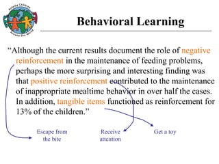 Behavioral Learning
“Although the current results document the role of negative
reinforcement in the maintenance of feeding problems,
perhaps the more surprising and interesting finding was
that positive reinforcement contributed to the maintenance
of inappropriate mealtime behavior in over half the cases.
In addition, tangible items functioned as reinforcement for
13% of the children.”
Escape from
the bite
Receive
attention
Get a toy
 