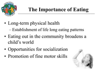 The Importance of Eating
• Long-term physical health
– Establishment of life long eating patterns
• Eating out in the community broadens a
child’s world
• Opportunities for socialization
• Promotion of fine motor skills
 