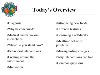 Today’s Overview
•Diagnosis
•Why be concerned?
•Medical and behavioral
interactions
•Where do you stand now?
•Behavioral interventions
•Looking around the
environment
•Motivation
•Introducing new foods
•Different textures
•Becoming a self-feeder
•Mealtime behavior
problems
•Making lasting changes
•Why interventions can fail
•Common questions
 